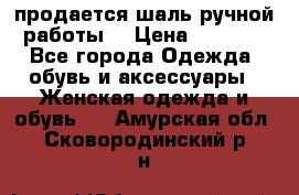 продается шаль ручной работы  › Цена ­ 1 300 - Все города Одежда, обувь и аксессуары » Женская одежда и обувь   . Амурская обл.,Сковородинский р-н